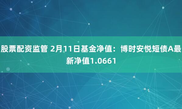 股票配资监管 2月11日基金净值：博时安悦短债A最新净值1.0661