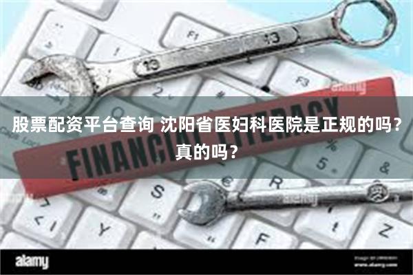 股票配资平台查询 沈阳省医妇科医院是正规的吗？真的吗？