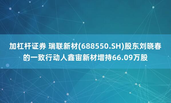 加杠杆证券 瑞联新材(688550.SH)股东刘晓春的一致行动人鑫宙新材增持66.09万股