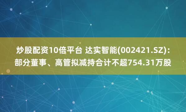 炒股配资10倍平台 达实智能(002421.SZ)：部分董事、高管拟减持合计不超754.31万股