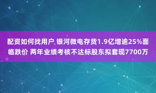 配资如何找用户 银河微电存货1.9亿增逾25%面临跌价 两年业绩考核不达标股东拟套现7700万