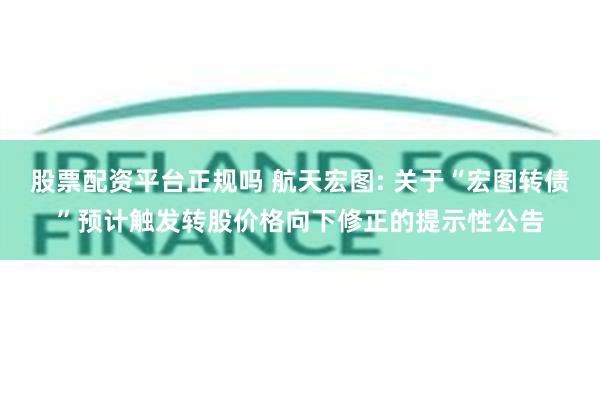 股票配资平台正规吗 航天宏图: 关于“宏图转债”预计触发转股价格向下修正的提示性公告