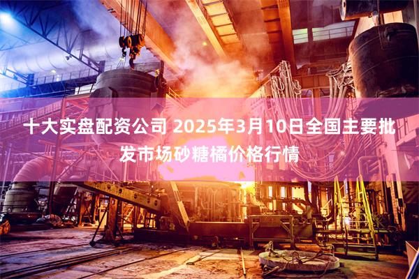 十大实盘配资公司 2025年3月10日全国主要批发市场砂糖橘价格行情