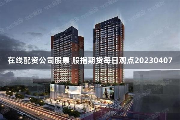 在线配资公司股票 股指期货每日观点20230407