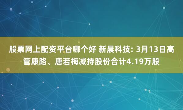 股票网上配资平台哪个好 新晨科技: 3月13日高管康路、唐若梅减持股份合计4.19万股