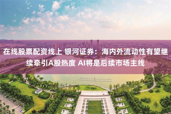 在线股票配资线上 银河证券：海内外流动性有望继续牵引A股热度 AI将是后续市场主线