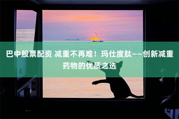 巴中股票配资 减重不再难！玛仕度肽——创新减重药物的优质之选